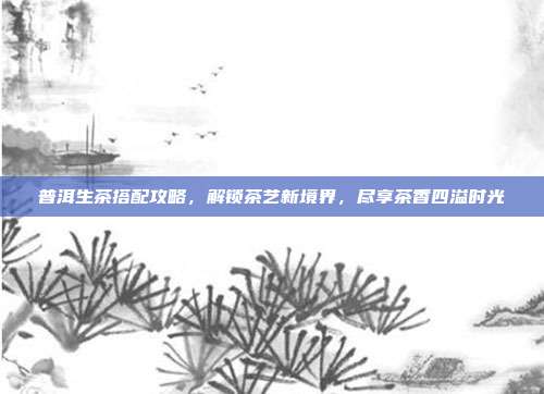 普洱生茶搭配攻略，解锁茶艺新境界，尽享茶香四溢时光