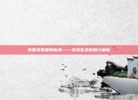 美国消费者的新宠——茉莉花茶的魅力解析