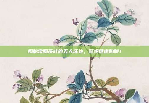 揭秘常喝茶叶的五大坏处，警惕健康陷阱！