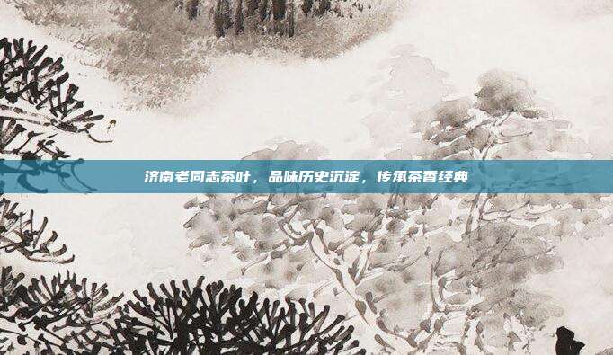 济南老同志茶叶，品味历史沉淀，传承茶香经典