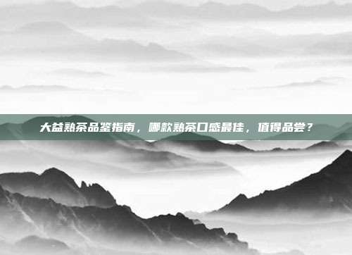 大益熟茶品鉴指南，哪款熟茶口感最佳，值得品尝？