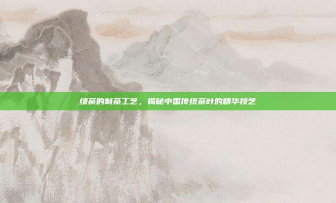 绿茶的制茶工艺，揭秘中国传统茶叶的精华技艺
