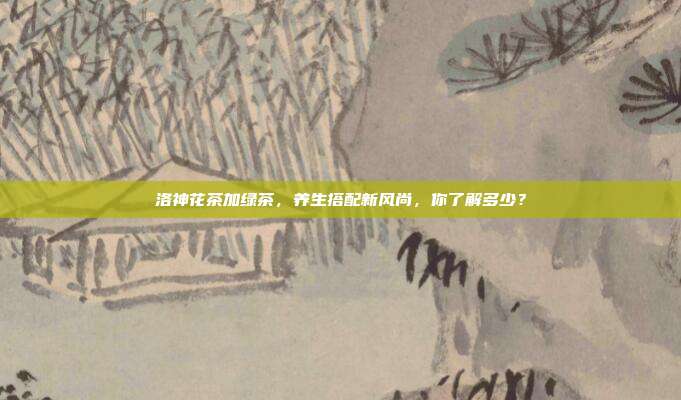 洛神花茶加绿茶，养生搭配新风尚，你了解多少？