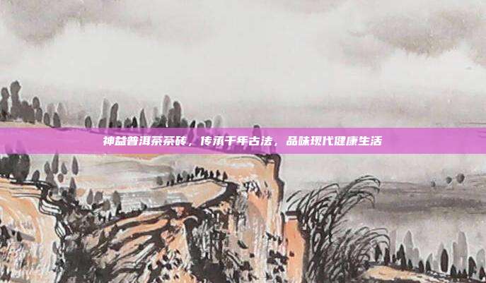 神益普洱茶茶砖，传承千年古法，品味现代健康生活