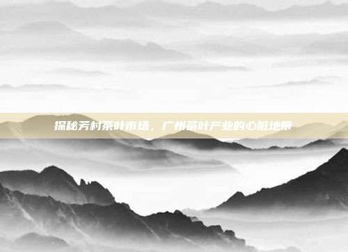 探秘芳村茶叶市场，广州茶叶产业的心脏地带