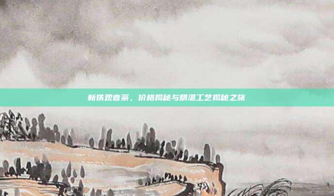 新铁观音茶，价格揭秘与精湛工艺揭秘之旅