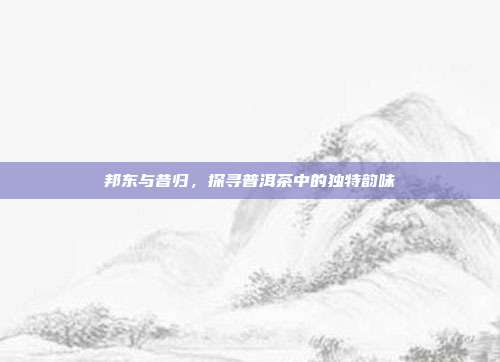 邦东与昔归，探寻普洱茶中的独特韵味