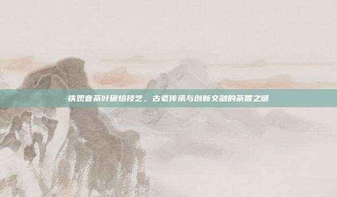 铁观音茶叶碳焙技艺，古老传承与创新交融的茶香之谜
