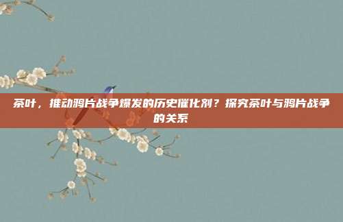茶叶，推动鸦片战争爆发的历史催化剂？探究茶叶与鸦片战争的关系