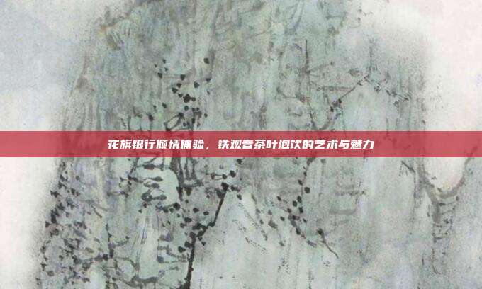 花旗银行倾情体验，铁观音茶叶泡饮的艺术与魅力