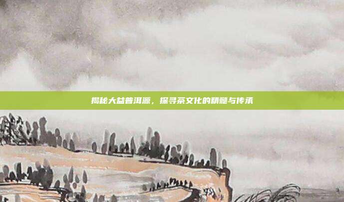 揭秘大益普洱源，探寻茶文化的精髓与传承