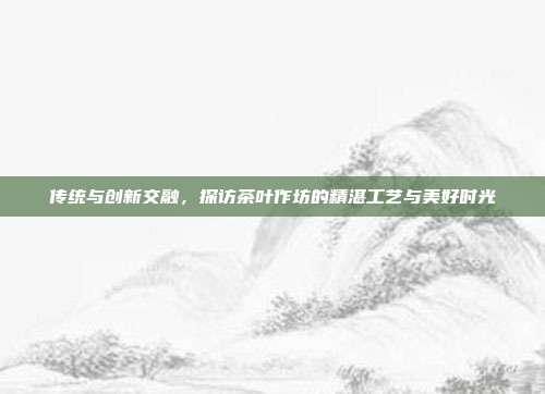 传统与创新交融，探访茶叶作坊的精湛工艺与美好时光