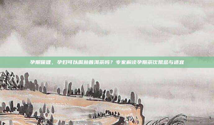 孕期保健，孕妇可以喝熟普洱茶吗？专家解读孕期茶饮禁忌与适宜