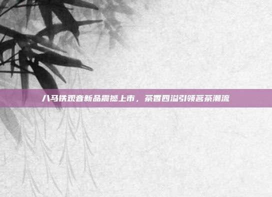 八马铁观音新品震撼上市，茶香四溢引领茗茶潮流