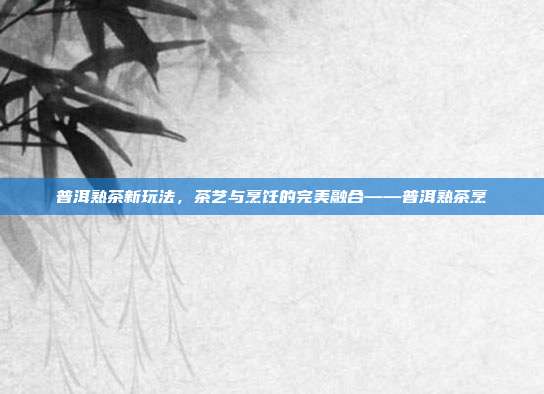 普洱熟茶新玩法，茶艺与烹饪的完美融合——普洱熟茶烹