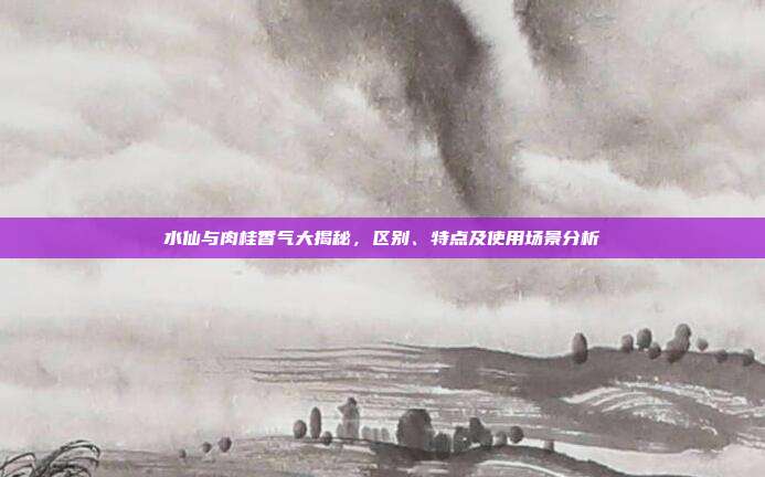 水仙与肉桂香气大揭秘，区别、特点及使用场景分析