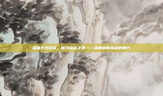 品味岁月沉淀，探寻熟茶之美——深度解析熟茶的魅力