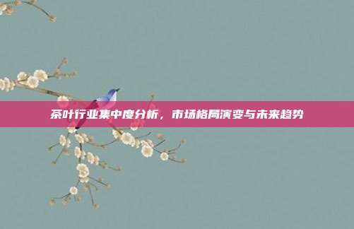 茶叶行业集中度分析，市场格局演变与未来趋势