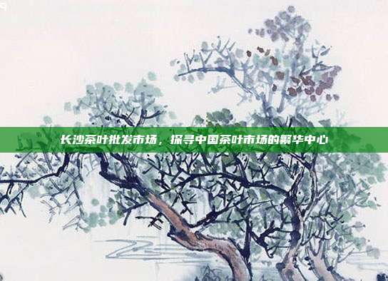 长沙茶叶批发市场，探寻中国茶叶市场的繁华中心