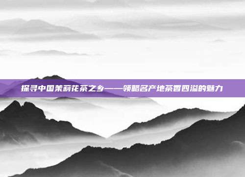 探寻中国茉莉花茶之乡——领略名产地茶香四溢的魅力