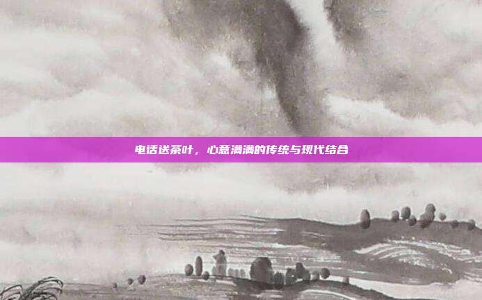电话送茶叶，心意满满的传统与现代结合