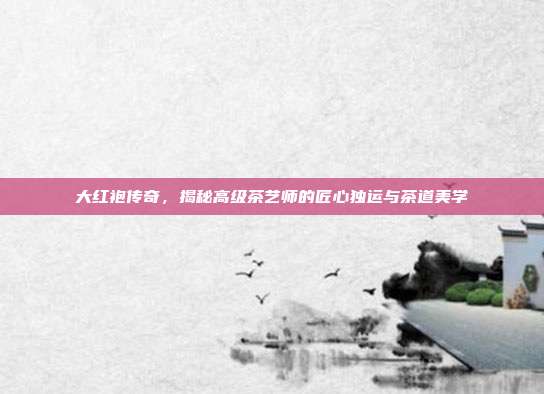 大红袍传奇，揭秘高级茶艺师的匠心独运与茶道美学