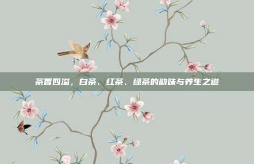 茶香四溢，白茶、红茶、绿茶的韵味与养生之道
