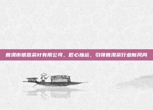 普洱市银嘉茶叶有限公司，匠心独运，引领普洱茶行业新风尚