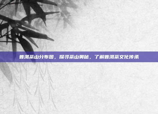 普洱茶山分布图，探寻茶山奥秘，了解普洱茶文化传承