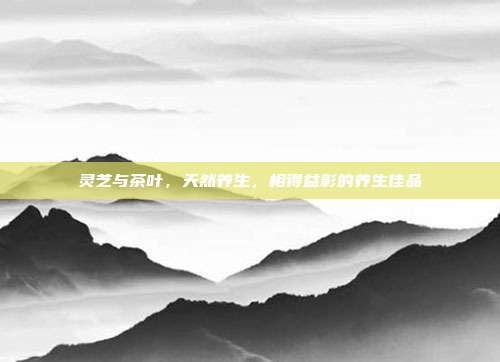 灵芝与茶叶，天然养生，相得益彰的养生佳品