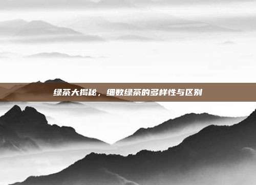 绿茶大揭秘，细数绿茶的多样性与区别