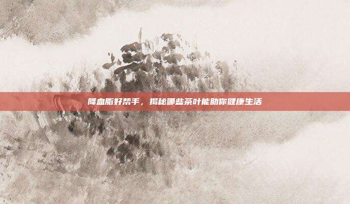 降血脂好帮手，揭秘哪些茶叶能助你健康生活