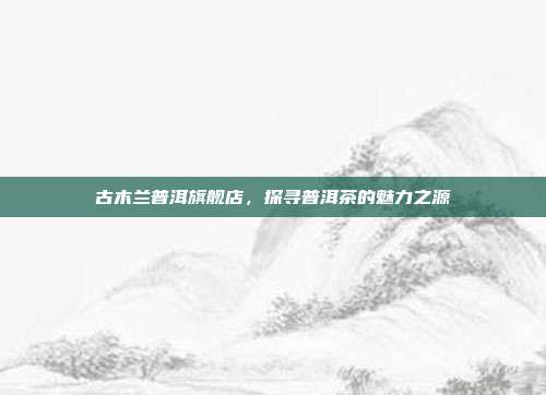 古木兰普洱旗舰店，探寻普洱茶的魅力之源