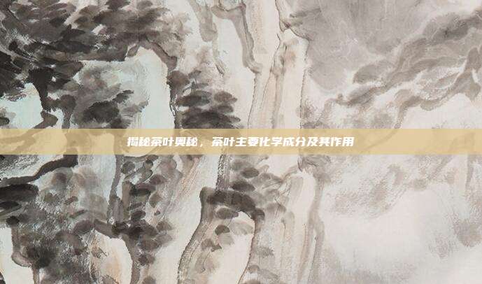 揭秘茶叶奥秘，茶叶主要化学成分及其作用
