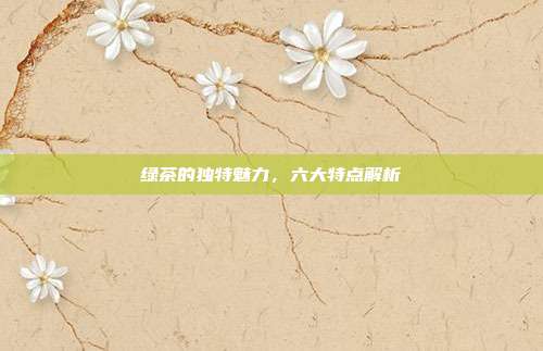 绿茶的独特魅力，六大特点解析