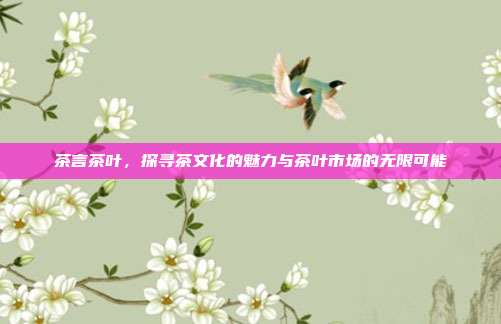 茶言茶叶，探寻茶文化的魅力与茶叶市场的无限可能