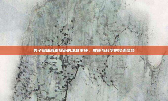 男子查体前喝绿茶的注意事项，健康与科学的完美结合