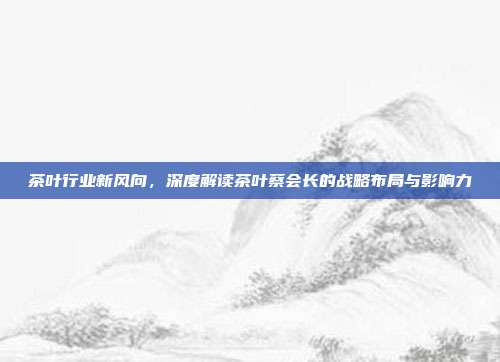 茶叶行业新风向，深度解读茶叶蔡会长的战略布局与影响力