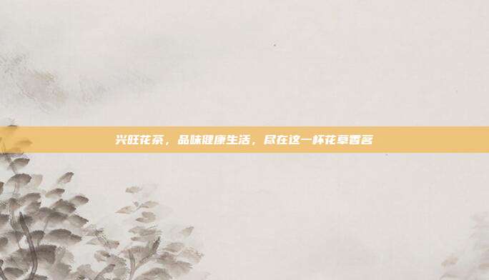 兴旺花茶，品味健康生活，尽在这一杯花草香茗