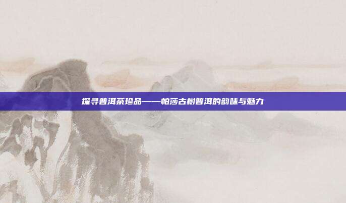 探寻普洱茶珍品——帕莎古树普洱的韵味与魅力
