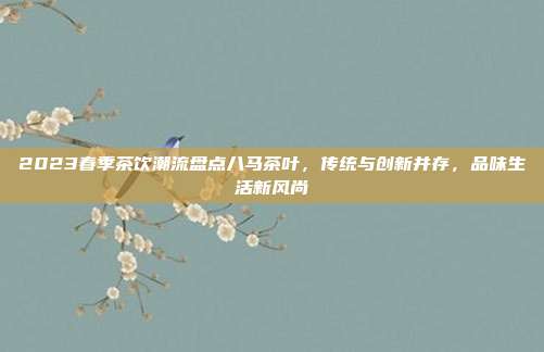 2023春季茶饮潮流盘点八马茶叶，传统与创新并存，品味生活新风尚
