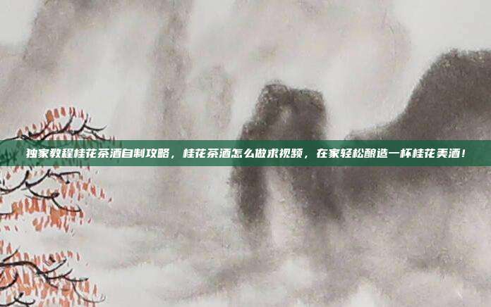 独家教程桂花茶酒自制攻略，桂花茶酒怎么做求视频，在家轻松酿造一杯桂花美酒！