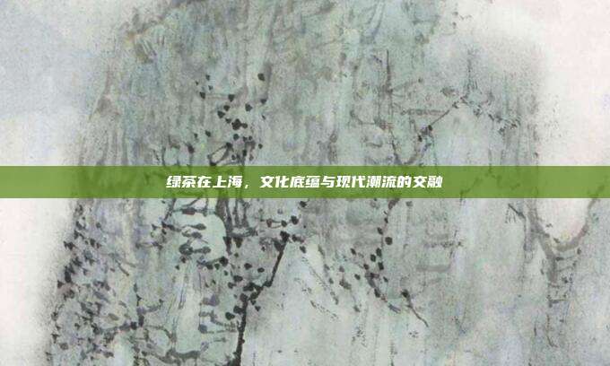 绿茶在上海，文化底蕴与现代潮流的交融