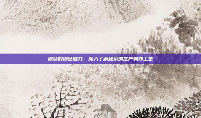 绿茶的绿色魅力，深入了解绿茶的生产制作工艺