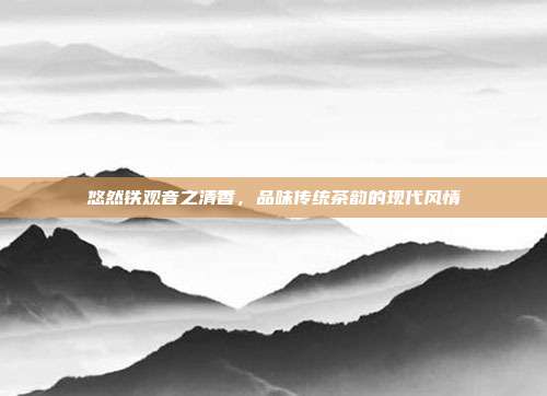 悠然铁观音之清香，品味传统茶韵的现代风情
