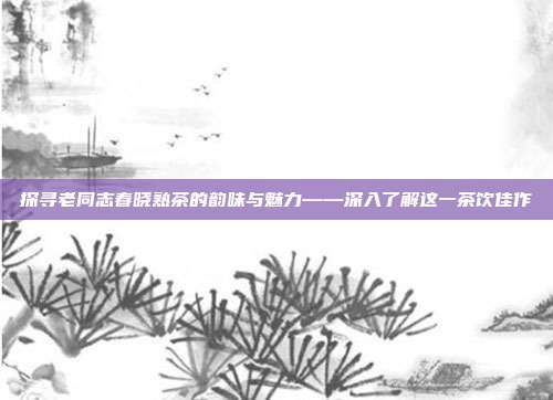 探寻老同志春晓熟茶的韵味与魅力——深入了解这一茶饮佳作