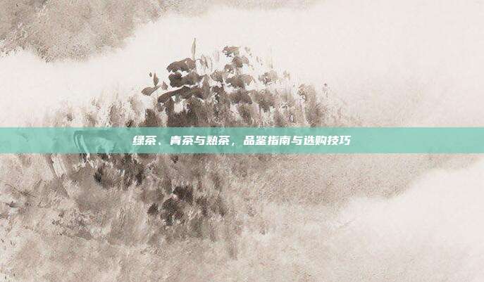 绿茶、青茶与熟茶，品鉴指南与选购技巧