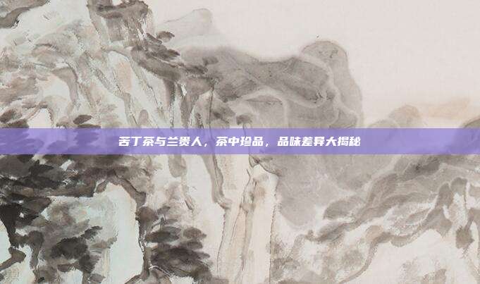 苦丁茶与兰贵人，茶中珍品，品味差异大揭秘