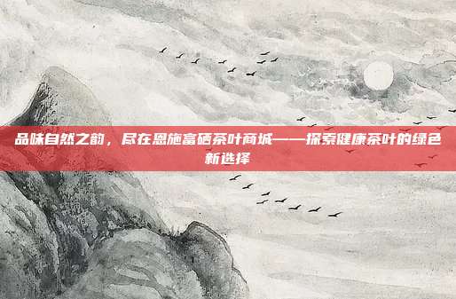 品味自然之韵，尽在恩施富硒茶叶商城——探索健康茶叶的绿色新选择