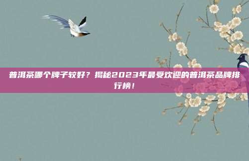 普洱茶哪个牌子较好？揭秘2023年最受欢迎的普洱茶品牌排行榜！